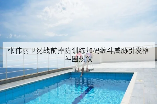 张伟丽卫冕战前摔防训练加码缠斗威胁引发格斗圈热议